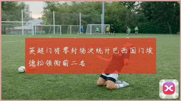 英超门将零封场次统计巴西国门埃德松领衔前二名